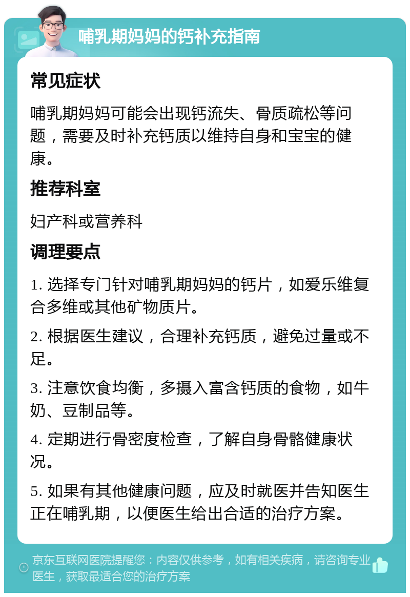 哺乳期妈妈的钙补充指南 常见症状 哺乳期妈妈可能会出现钙流失、骨质疏松等问题，需要及时补充钙质以维持自身和宝宝的健康。 推荐科室 妇产科或营养科 调理要点 1. 选择专门针对哺乳期妈妈的钙片，如爱乐维复合多维或其他矿物质片。 2. 根据医生建议，合理补充钙质，避免过量或不足。 3. 注意饮食均衡，多摄入富含钙质的食物，如牛奶、豆制品等。 4. 定期进行骨密度检查，了解自身骨骼健康状况。 5. 如果有其他健康问题，应及时就医并告知医生正在哺乳期，以便医生给出合适的治疗方案。