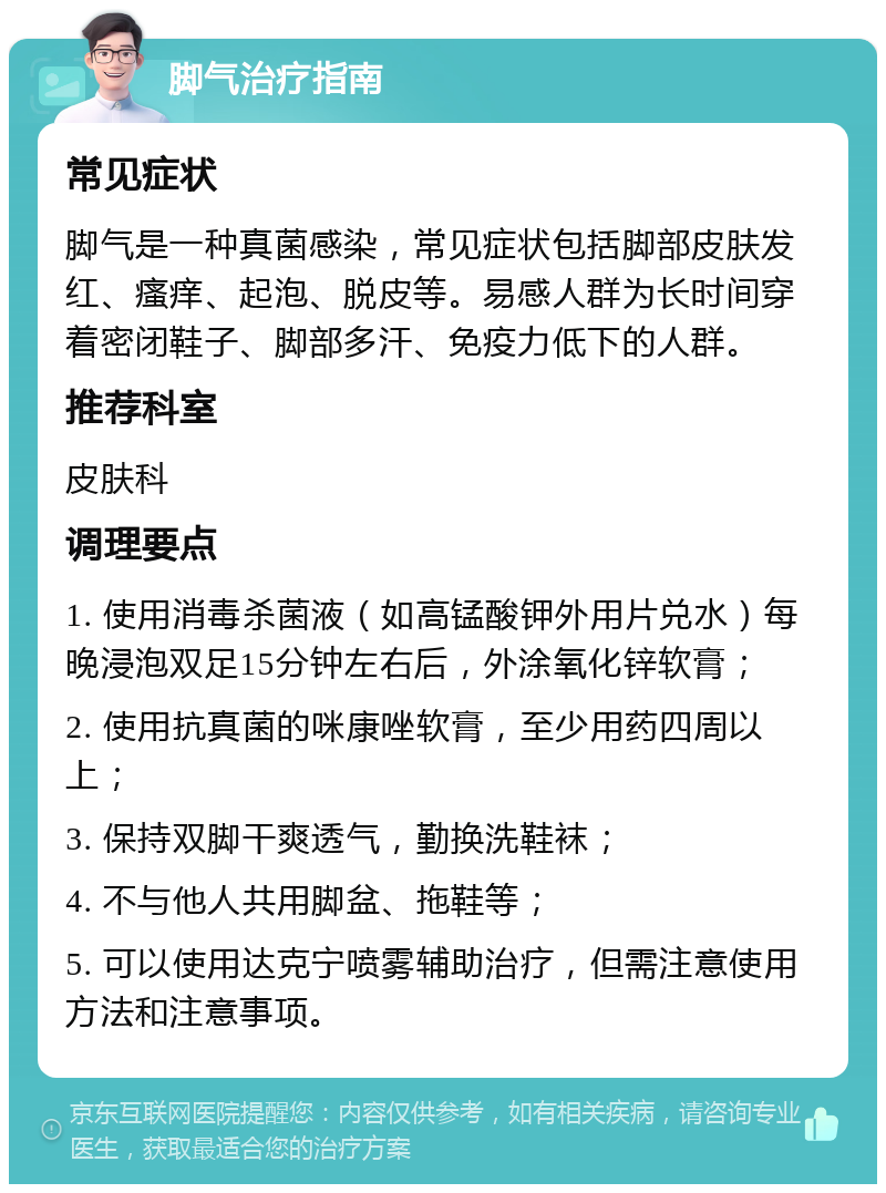 脚气治疗指南 常见症状 脚气是一种真菌感染，常见症状包括脚部皮肤发红、瘙痒、起泡、脱皮等。易感人群为长时间穿着密闭鞋子、脚部多汗、免疫力低下的人群。 推荐科室 皮肤科 调理要点 1. 使用消毒杀菌液（如高锰酸钾外用片兑水）每晚浸泡双足15分钟左右后，外涂氧化锌软膏； 2. 使用抗真菌的咪康唑软膏，至少用药四周以上； 3. 保持双脚干爽透气，勤换洗鞋袜； 4. 不与他人共用脚盆、拖鞋等； 5. 可以使用达克宁喷雾辅助治疗，但需注意使用方法和注意事项。