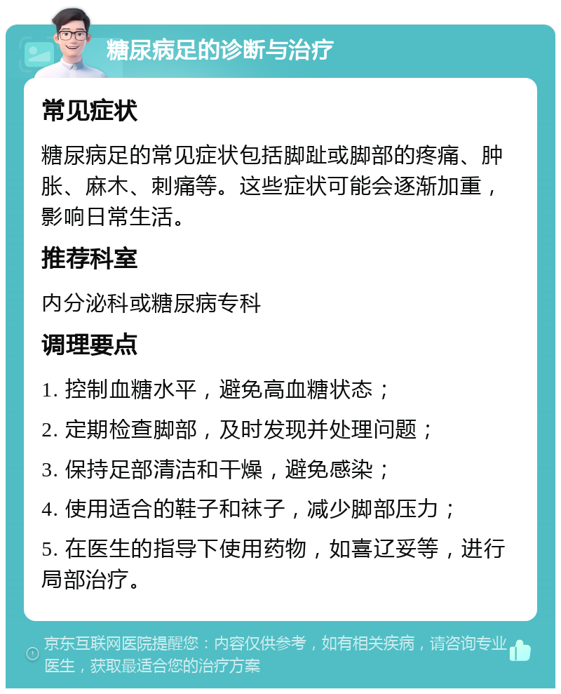 糖尿病足的诊断与治疗 常见症状 糖尿病足的常见症状包括脚趾或脚部的疼痛、肿胀、麻木、刺痛等。这些症状可能会逐渐加重，影响日常生活。 推荐科室 内分泌科或糖尿病专科 调理要点 1. 控制血糖水平，避免高血糖状态； 2. 定期检查脚部，及时发现并处理问题； 3. 保持足部清洁和干燥，避免感染； 4. 使用适合的鞋子和袜子，减少脚部压力； 5. 在医生的指导下使用药物，如喜辽妥等，进行局部治疗。