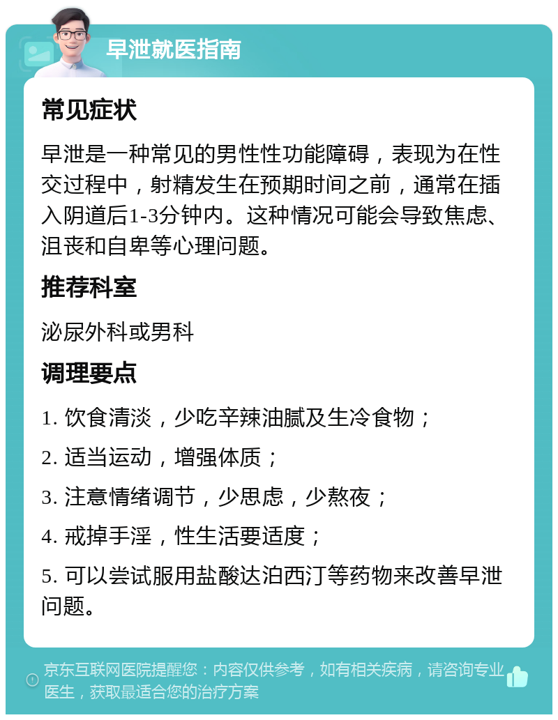 早泄就医指南 常见症状 早泄是一种常见的男性性功能障碍，表现为在性交过程中，射精发生在预期时间之前，通常在插入阴道后1-3分钟内。这种情况可能会导致焦虑、沮丧和自卑等心理问题。 推荐科室 泌尿外科或男科 调理要点 1. 饮食清淡，少吃辛辣油腻及生冷食物； 2. 适当运动，增强体质； 3. 注意情绪调节，少思虑，少熬夜； 4. 戒掉手淫，性生活要适度； 5. 可以尝试服用盐酸达泊西汀等药物来改善早泄问题。