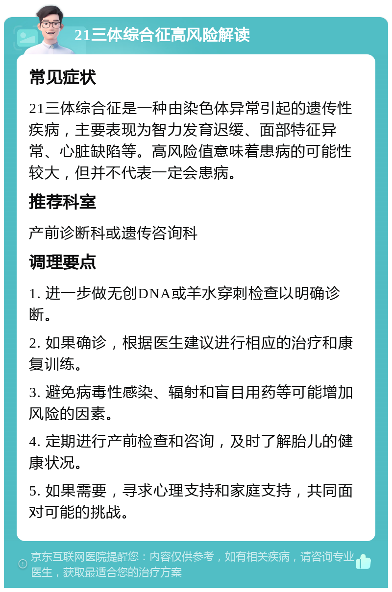 21三体综合征高风险解读 常见症状 21三体综合征是一种由染色体异常引起的遗传性疾病，主要表现为智力发育迟缓、面部特征异常、心脏缺陷等。高风险值意味着患病的可能性较大，但并不代表一定会患病。 推荐科室 产前诊断科或遗传咨询科 调理要点 1. 进一步做无创DNA或羊水穿刺检查以明确诊断。 2. 如果确诊，根据医生建议进行相应的治疗和康复训练。 3. 避免病毒性感染、辐射和盲目用药等可能增加风险的因素。 4. 定期进行产前检查和咨询，及时了解胎儿的健康状况。 5. 如果需要，寻求心理支持和家庭支持，共同面对可能的挑战。