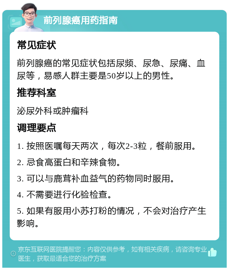 前列腺癌用药指南 常见症状 前列腺癌的常见症状包括尿频、尿急、尿痛、血尿等，易感人群主要是50岁以上的男性。 推荐科室 泌尿外科或肿瘤科 调理要点 1. 按照医嘱每天两次，每次2-3粒，餐前服用。 2. 忌食高蛋白和辛辣食物。 3. 可以与鹿茸补血益气的药物同时服用。 4. 不需要进行化验检查。 5. 如果有服用小苏打粉的情况，不会对治疗产生影响。