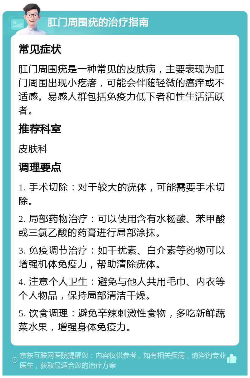 肛门周围疣的治疗指南 常见症状 肛门周围疣是一种常见的皮肤病，主要表现为肛门周围出现小疙瘩，可能会伴随轻微的瘙痒或不适感。易感人群包括免疫力低下者和性生活活跃者。 推荐科室 皮肤科 调理要点 1. 手术切除：对于较大的疣体，可能需要手术切除。 2. 局部药物治疗：可以使用含有水杨酸、苯甲酸或三氯乙酸的药膏进行局部涂抹。 3. 免疫调节治疗：如干扰素、白介素等药物可以增强机体免疫力，帮助清除疣体。 4. 注意个人卫生：避免与他人共用毛巾、内衣等个人物品，保持局部清洁干燥。 5. 饮食调理：避免辛辣刺激性食物，多吃新鲜蔬菜水果，增强身体免疫力。