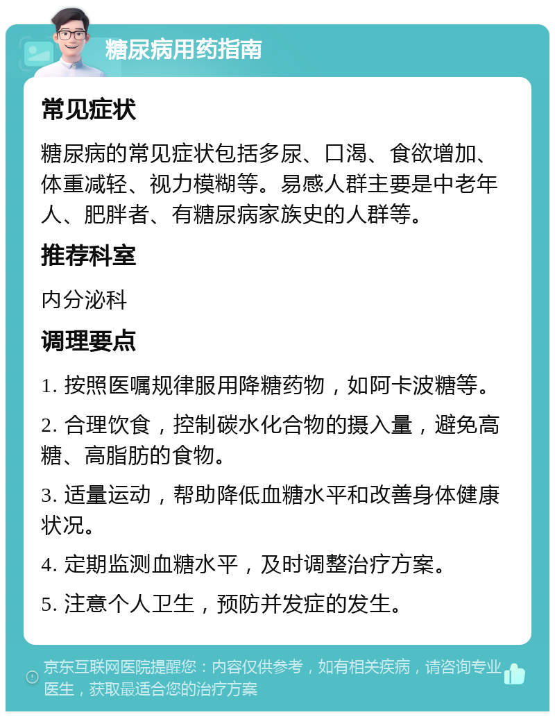 糖尿病用药指南 常见症状 糖尿病的常见症状包括多尿、口渴、食欲增加、体重减轻、视力模糊等。易感人群主要是中老年人、肥胖者、有糖尿病家族史的人群等。 推荐科室 内分泌科 调理要点 1. 按照医嘱规律服用降糖药物，如阿卡波糖等。 2. 合理饮食，控制碳水化合物的摄入量，避免高糖、高脂肪的食物。 3. 适量运动，帮助降低血糖水平和改善身体健康状况。 4. 定期监测血糖水平，及时调整治疗方案。 5. 注意个人卫生，预防并发症的发生。