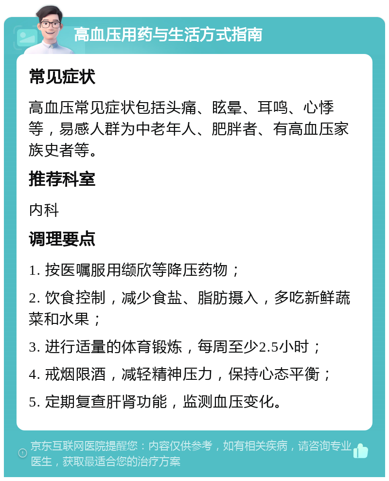 高血压用药与生活方式指南 常见症状 高血压常见症状包括头痛、眩晕、耳鸣、心悸等，易感人群为中老年人、肥胖者、有高血压家族史者等。 推荐科室 内科 调理要点 1. 按医嘱服用缬欣等降压药物； 2. 饮食控制，减少食盐、脂肪摄入，多吃新鲜蔬菜和水果； 3. 进行适量的体育锻炼，每周至少2.5小时； 4. 戒烟限酒，减轻精神压力，保持心态平衡； 5. 定期复查肝肾功能，监测血压变化。