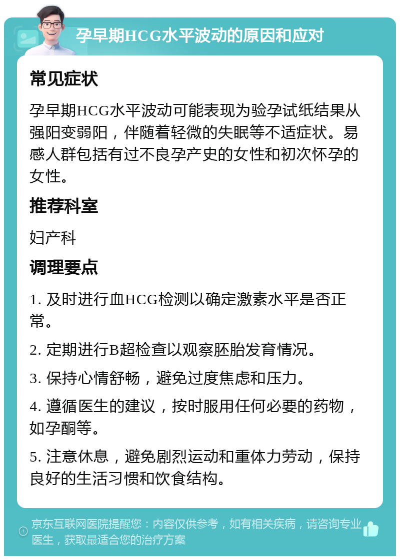 孕早期HCG水平波动的原因和应对 常见症状 孕早期HCG水平波动可能表现为验孕试纸结果从强阳变弱阳，伴随着轻微的失眠等不适症状。易感人群包括有过不良孕产史的女性和初次怀孕的女性。 推荐科室 妇产科 调理要点 1. 及时进行血HCG检测以确定激素水平是否正常。 2. 定期进行B超检查以观察胚胎发育情况。 3. 保持心情舒畅，避免过度焦虑和压力。 4. 遵循医生的建议，按时服用任何必要的药物，如孕酮等。 5. 注意休息，避免剧烈运动和重体力劳动，保持良好的生活习惯和饮食结构。