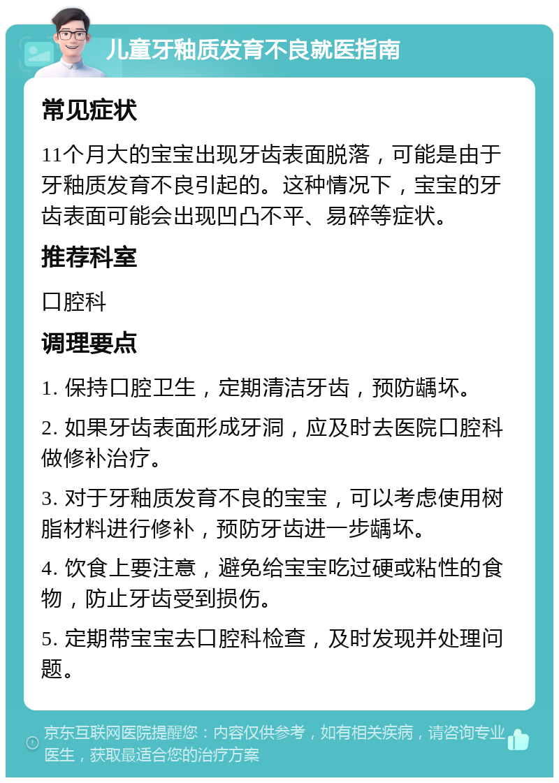 儿童牙釉质发育不良就医指南 常见症状 11个月大的宝宝出现牙齿表面脱落，可能是由于牙釉质发育不良引起的。这种情况下，宝宝的牙齿表面可能会出现凹凸不平、易碎等症状。 推荐科室 口腔科 调理要点 1. 保持口腔卫生，定期清洁牙齿，预防龋坏。 2. 如果牙齿表面形成牙洞，应及时去医院口腔科做修补治疗。 3. 对于牙釉质发育不良的宝宝，可以考虑使用树脂材料进行修补，预防牙齿进一步龋坏。 4. 饮食上要注意，避免给宝宝吃过硬或粘性的食物，防止牙齿受到损伤。 5. 定期带宝宝去口腔科检查，及时发现并处理问题。