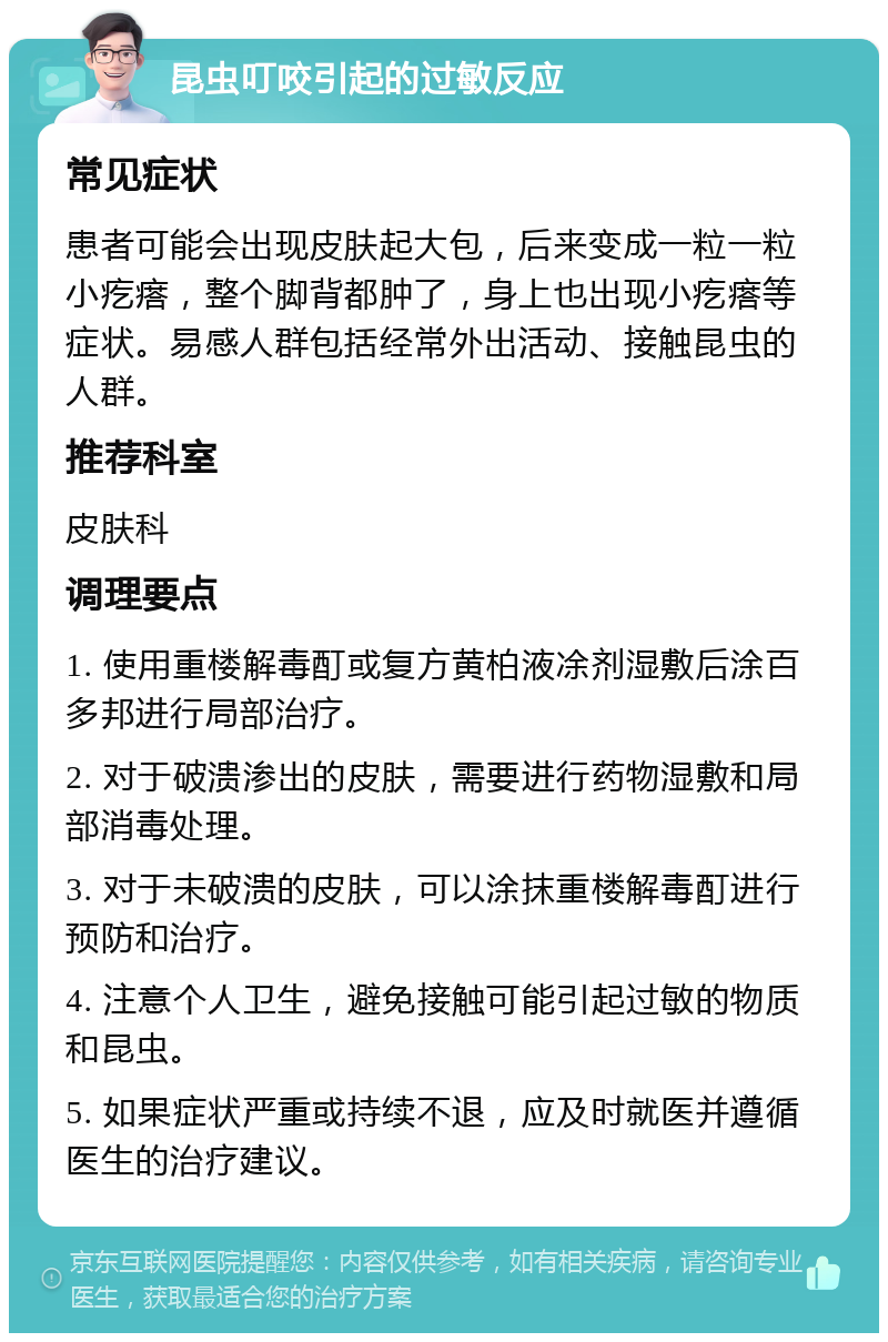 昆虫叮咬引起的过敏反应 常见症状 患者可能会出现皮肤起大包，后来变成一粒一粒小疙瘩，整个脚背都肿了，身上也出现小疙瘩等症状。易感人群包括经常外出活动、接触昆虫的人群。 推荐科室 皮肤科 调理要点 1. 使用重楼解毒酊或复方黄柏液凃剂湿敷后涂百多邦进行局部治疗。 2. 对于破溃渗出的皮肤，需要进行药物湿敷和局部消毒处理。 3. 对于未破溃的皮肤，可以涂抹重楼解毒酊进行预防和治疗。 4. 注意个人卫生，避免接触可能引起过敏的物质和昆虫。 5. 如果症状严重或持续不退，应及时就医并遵循医生的治疗建议。