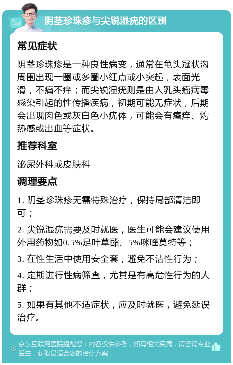 阴茎珍珠疹与尖锐湿疣的区别 常见症状 阴茎珍珠疹是一种良性病变，通常在龟头冠状沟周围出现一圈或多圈小红点或小突起，表面光滑，不痛不痒；而尖锐湿疣则是由人乳头瘤病毒感染引起的性传播疾病，初期可能无症状，后期会出现肉色或灰白色小疣体，可能会有瘙痒、灼热感或出血等症状。 推荐科室 泌尿外科或皮肤科 调理要点 1. 阴茎珍珠疹无需特殊治疗，保持局部清洁即可； 2. 尖锐湿疣需要及时就医，医生可能会建议使用外用药物如0.5%足叶草酯、5%咪喹莫特等； 3. 在性生活中使用安全套，避免不洁性行为； 4. 定期进行性病筛查，尤其是有高危性行为的人群； 5. 如果有其他不适症状，应及时就医，避免延误治疗。