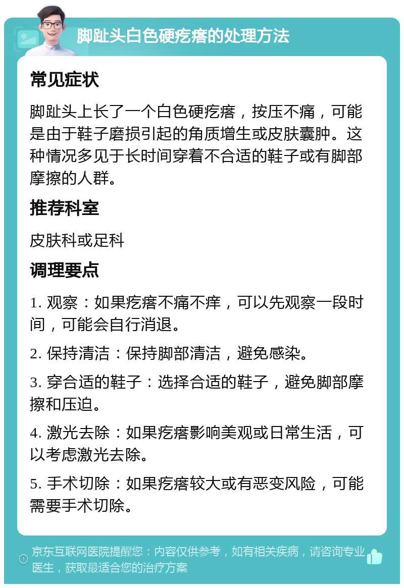 脚趾头白色硬疙瘩的处理方法 常见症状 脚趾头上长了一个白色硬疙瘩，按压不痛，可能是由于鞋子磨损引起的角质增生或皮肤囊肿。这种情况多见于长时间穿着不合适的鞋子或有脚部摩擦的人群。 推荐科室 皮肤科或足科 调理要点 1. 观察：如果疙瘩不痛不痒，可以先观察一段时间，可能会自行消退。 2. 保持清洁：保持脚部清洁，避免感染。 3. 穿合适的鞋子：选择合适的鞋子，避免脚部摩擦和压迫。 4. 激光去除：如果疙瘩影响美观或日常生活，可以考虑激光去除。 5. 手术切除：如果疙瘩较大或有恶变风险，可能需要手术切除。