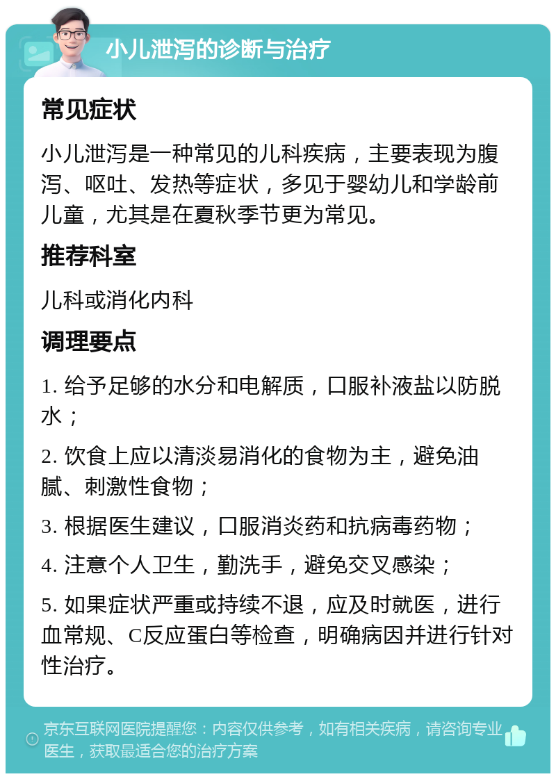 小儿泄泻的诊断与治疗 常见症状 小儿泄泻是一种常见的儿科疾病，主要表现为腹泻、呕吐、发热等症状，多见于婴幼儿和学龄前儿童，尤其是在夏秋季节更为常见。 推荐科室 儿科或消化内科 调理要点 1. 给予足够的水分和电解质，口服补液盐以防脱水； 2. 饮食上应以清淡易消化的食物为主，避免油腻、刺激性食物； 3. 根据医生建议，口服消炎药和抗病毒药物； 4. 注意个人卫生，勤洗手，避免交叉感染； 5. 如果症状严重或持续不退，应及时就医，进行血常规、C反应蛋白等检查，明确病因并进行针对性治疗。