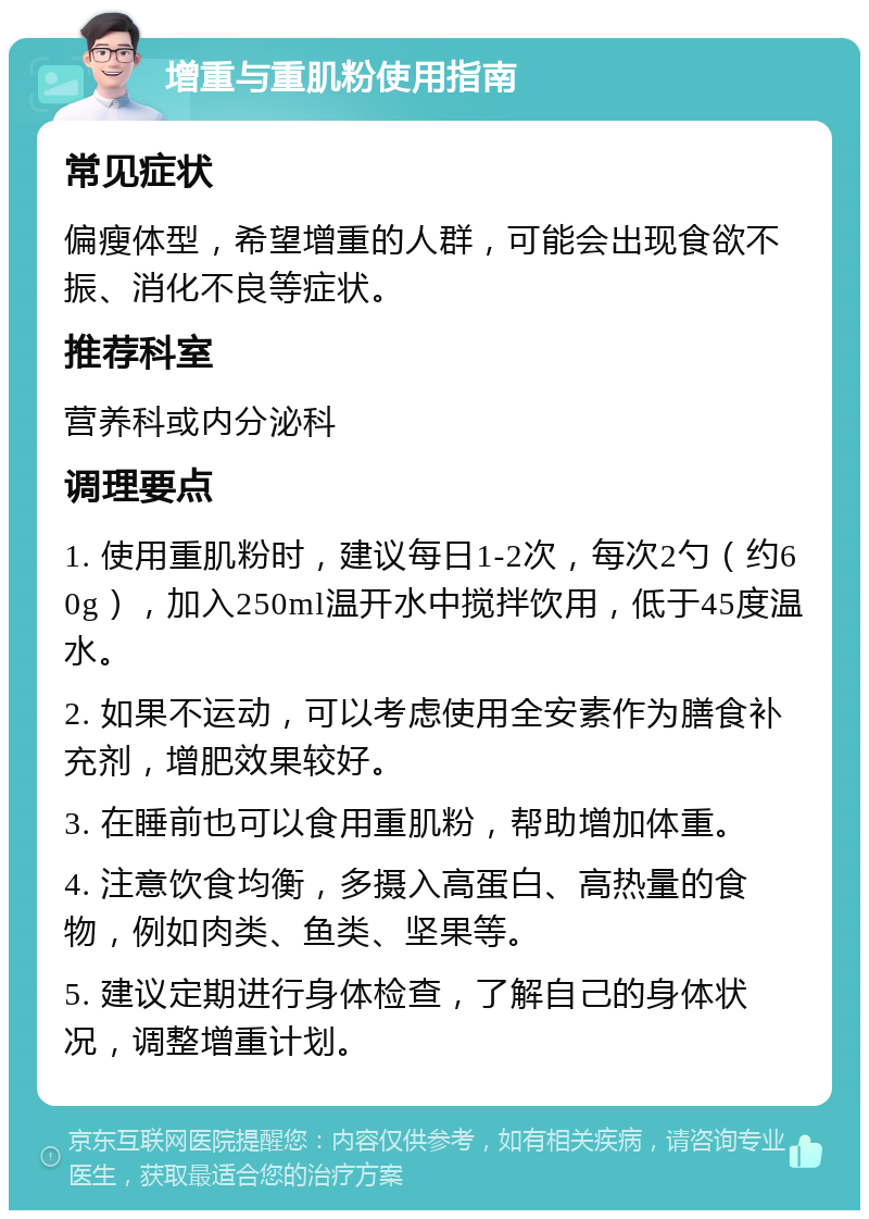 增重与重肌粉使用指南 常见症状 偏瘦体型，希望增重的人群，可能会出现食欲不振、消化不良等症状。 推荐科室 营养科或内分泌科 调理要点 1. 使用重肌粉时，建议每日1-2次，每次2勺（约60g），加入250ml温开水中搅拌饮用，低于45度温水。 2. 如果不运动，可以考虑使用全安素作为膳食补充剂，增肥效果较好。 3. 在睡前也可以食用重肌粉，帮助增加体重。 4. 注意饮食均衡，多摄入高蛋白、高热量的食物，例如肉类、鱼类、坚果等。 5. 建议定期进行身体检查，了解自己的身体状况，调整增重计划。