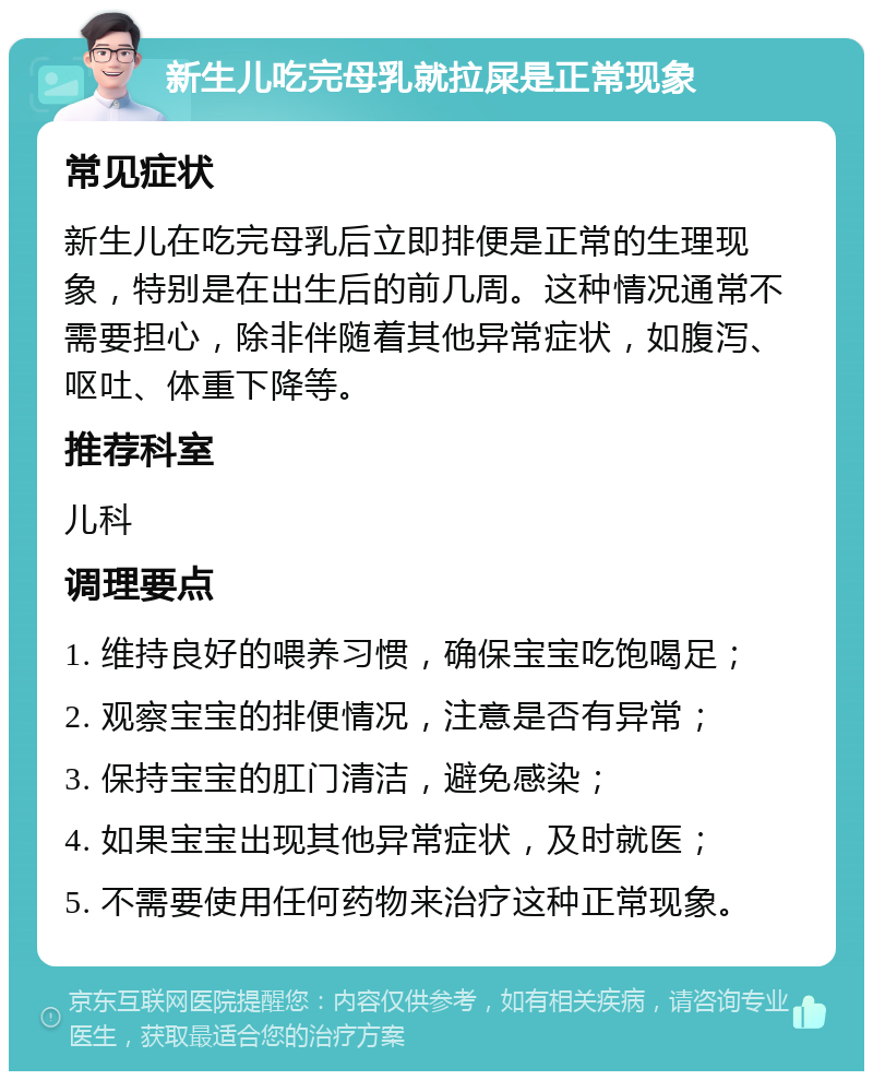 新生儿吃完母乳就拉屎是正常现象 常见症状 新生儿在吃完母乳后立即排便是正常的生理现象，特别是在出生后的前几周。这种情况通常不需要担心，除非伴随着其他异常症状，如腹泻、呕吐、体重下降等。 推荐科室 儿科 调理要点 1. 维持良好的喂养习惯，确保宝宝吃饱喝足； 2. 观察宝宝的排便情况，注意是否有异常； 3. 保持宝宝的肛门清洁，避免感染； 4. 如果宝宝出现其他异常症状，及时就医； 5. 不需要使用任何药物来治疗这种正常现象。