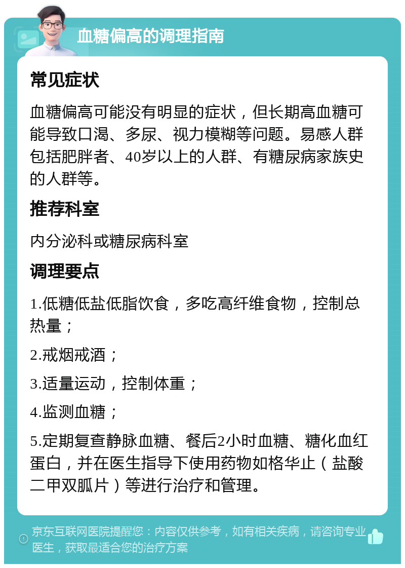 血糖偏高的调理指南 常见症状 血糖偏高可能没有明显的症状，但长期高血糖可能导致口渴、多尿、视力模糊等问题。易感人群包括肥胖者、40岁以上的人群、有糖尿病家族史的人群等。 推荐科室 内分泌科或糖尿病科室 调理要点 1.低糖低盐低脂饮食，多吃高纤维食物，控制总热量； 2.戒烟戒酒； 3.适量运动，控制体重； 4.监测血糖； 5.定期复查静脉血糖、餐后2小时血糖、糖化血红蛋白，并在医生指导下使用药物如格华止（盐酸二甲双胍片）等进行治疗和管理。