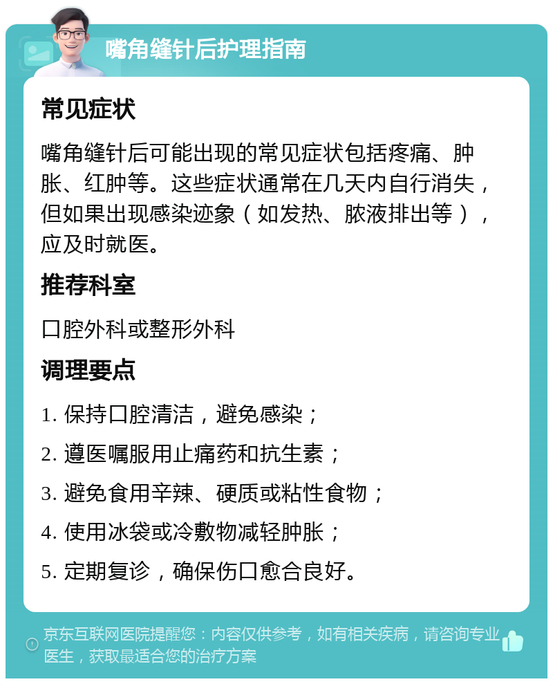 嘴角缝针后护理指南 常见症状 嘴角缝针后可能出现的常见症状包括疼痛、肿胀、红肿等。这些症状通常在几天内自行消失，但如果出现感染迹象（如发热、脓液排出等），应及时就医。 推荐科室 口腔外科或整形外科 调理要点 1. 保持口腔清洁，避免感染； 2. 遵医嘱服用止痛药和抗生素； 3. 避免食用辛辣、硬质或粘性食物； 4. 使用冰袋或冷敷物减轻肿胀； 5. 定期复诊，确保伤口愈合良好。