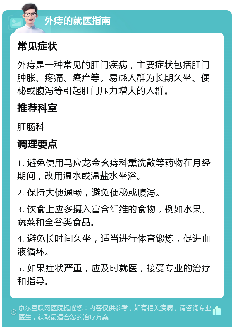 外痔的就医指南 常见症状 外痔是一种常见的肛门疾病，主要症状包括肛门肿胀、疼痛、瘙痒等。易感人群为长期久坐、便秘或腹泻等引起肛门压力增大的人群。 推荐科室 肛肠科 调理要点 1. 避免使用马应龙金玄痔科熏洗散等药物在月经期间，改用温水或温盐水坐浴。 2. 保持大便通畅，避免便秘或腹泻。 3. 饮食上应多摄入富含纤维的食物，例如水果、蔬菜和全谷类食品。 4. 避免长时间久坐，适当进行体育锻炼，促进血液循环。 5. 如果症状严重，应及时就医，接受专业的治疗和指导。