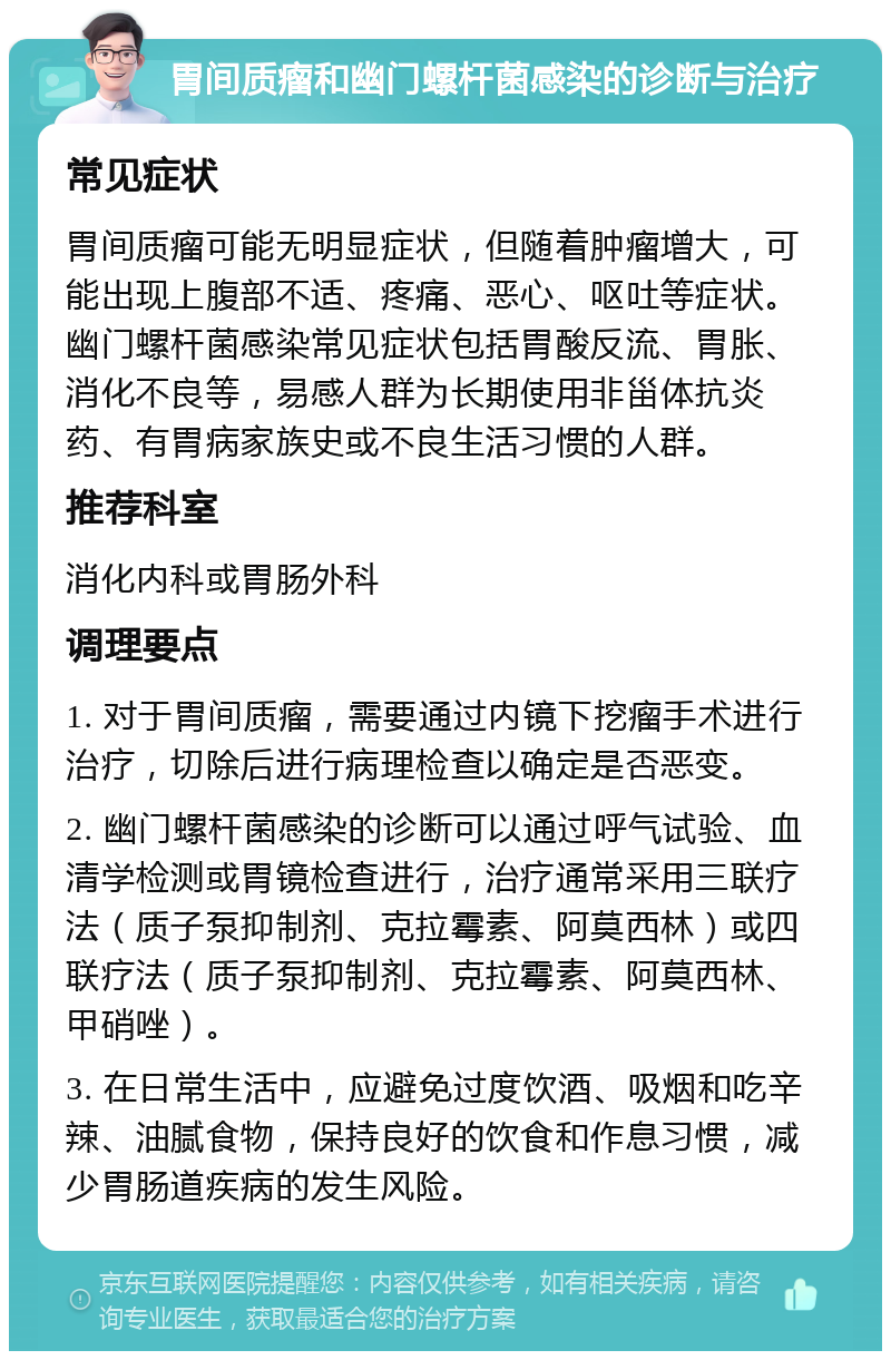 胃间质瘤和幽门螺杆菌感染的诊断与治疗 常见症状 胃间质瘤可能无明显症状，但随着肿瘤增大，可能出现上腹部不适、疼痛、恶心、呕吐等症状。幽门螺杆菌感染常见症状包括胃酸反流、胃胀、消化不良等，易感人群为长期使用非甾体抗炎药、有胃病家族史或不良生活习惯的人群。 推荐科室 消化内科或胃肠外科 调理要点 1. 对于胃间质瘤，需要通过内镜下挖瘤手术进行治疗，切除后进行病理检查以确定是否恶变。 2. 幽门螺杆菌感染的诊断可以通过呼气试验、血清学检测或胃镜检查进行，治疗通常采用三联疗法（质子泵抑制剂、克拉霉素、阿莫西林）或四联疗法（质子泵抑制剂、克拉霉素、阿莫西林、甲硝唑）。 3. 在日常生活中，应避免过度饮酒、吸烟和吃辛辣、油腻食物，保持良好的饮食和作息习惯，减少胃肠道疾病的发生风险。