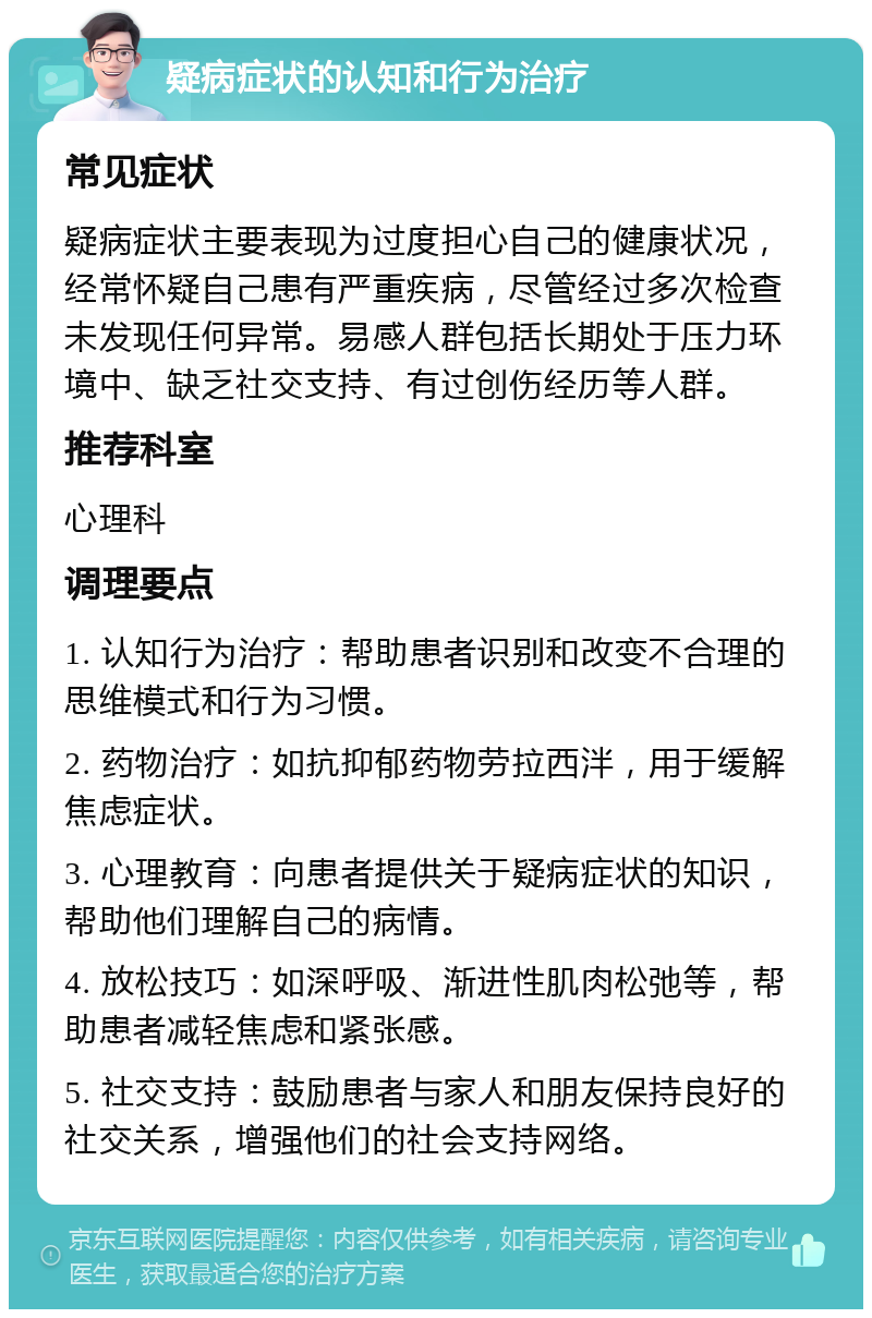 疑病症状的认知和行为治疗 常见症状 疑病症状主要表现为过度担心自己的健康状况，经常怀疑自己患有严重疾病，尽管经过多次检查未发现任何异常。易感人群包括长期处于压力环境中、缺乏社交支持、有过创伤经历等人群。 推荐科室 心理科 调理要点 1. 认知行为治疗：帮助患者识别和改变不合理的思维模式和行为习惯。 2. 药物治疗：如抗抑郁药物劳拉西泮，用于缓解焦虑症状。 3. 心理教育：向患者提供关于疑病症状的知识，帮助他们理解自己的病情。 4. 放松技巧：如深呼吸、渐进性肌肉松弛等，帮助患者减轻焦虑和紧张感。 5. 社交支持：鼓励患者与家人和朋友保持良好的社交关系，增强他们的社会支持网络。