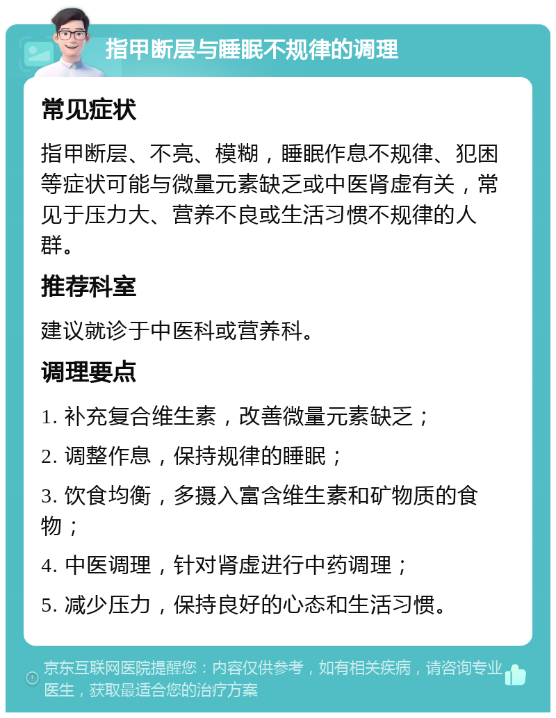 指甲断层与睡眠不规律的调理 常见症状 指甲断层、不亮、模糊，睡眠作息不规律、犯困等症状可能与微量元素缺乏或中医肾虚有关，常见于压力大、营养不良或生活习惯不规律的人群。 推荐科室 建议就诊于中医科或营养科。 调理要点 1. 补充复合维生素，改善微量元素缺乏； 2. 调整作息，保持规律的睡眠； 3. 饮食均衡，多摄入富含维生素和矿物质的食物； 4. 中医调理，针对肾虚进行中药调理； 5. 减少压力，保持良好的心态和生活习惯。