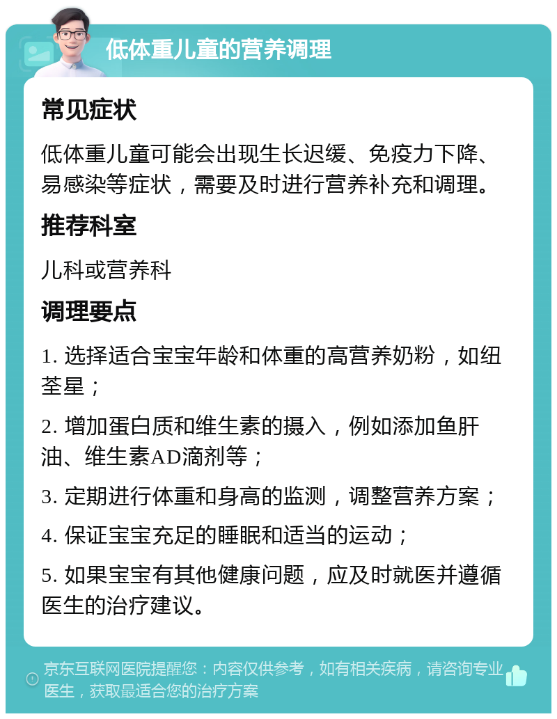 低体重儿童的营养调理 常见症状 低体重儿童可能会出现生长迟缓、免疫力下降、易感染等症状，需要及时进行营养补充和调理。 推荐科室 儿科或营养科 调理要点 1. 选择适合宝宝年龄和体重的高营养奶粉，如纽荃星； 2. 增加蛋白质和维生素的摄入，例如添加鱼肝油、维生素AD滴剂等； 3. 定期进行体重和身高的监测，调整营养方案； 4. 保证宝宝充足的睡眠和适当的运动； 5. 如果宝宝有其他健康问题，应及时就医并遵循医生的治疗建议。