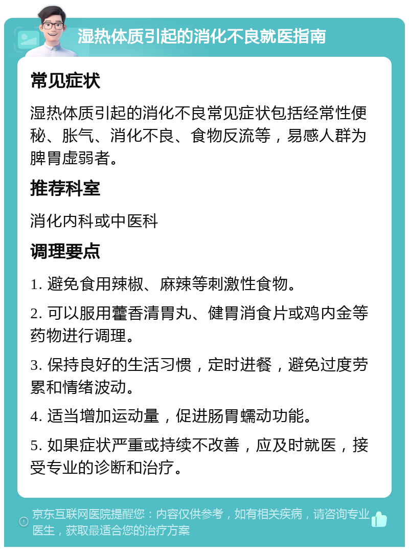 湿热体质引起的消化不良就医指南 常见症状 湿热体质引起的消化不良常见症状包括经常性便秘、胀气、消化不良、食物反流等，易感人群为脾胃虚弱者。 推荐科室 消化内科或中医科 调理要点 1. 避免食用辣椒、麻辣等刺激性食物。 2. 可以服用藿香清胃丸、健胃消食片或鸡内金等药物进行调理。 3. 保持良好的生活习惯，定时进餐，避免过度劳累和情绪波动。 4. 适当增加运动量，促进肠胃蠕动功能。 5. 如果症状严重或持续不改善，应及时就医，接受专业的诊断和治疗。