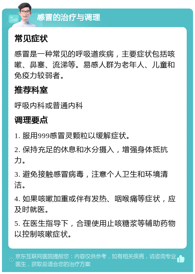 感冒的治疗与调理 常见症状 感冒是一种常见的呼吸道疾病，主要症状包括咳嗽、鼻塞、流涕等。易感人群为老年人、儿童和免疫力较弱者。 推荐科室 呼吸内科或普通内科 调理要点 1. 服用999感冒灵颗粒以缓解症状。 2. 保持充足的休息和水分摄入，增强身体抵抗力。 3. 避免接触感冒病毒，注意个人卫生和环境清洁。 4. 如果咳嗽加重或伴有发热、咽喉痛等症状，应及时就医。 5. 在医生指导下，合理使用止咳糖浆等辅助药物以控制咳嗽症状。