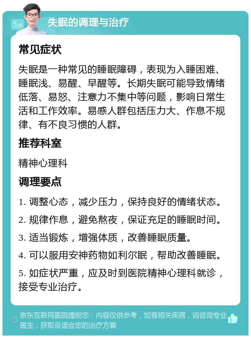 失眠的调理与治疗 常见症状 失眠是一种常见的睡眠障碍，表现为入睡困难、睡眠浅、易醒、早醒等。长期失眠可能导致情绪低落、易怒、注意力不集中等问题，影响日常生活和工作效率。易感人群包括压力大、作息不规律、有不良习惯的人群。 推荐科室 精神心理科 调理要点 1. 调整心态，减少压力，保持良好的情绪状态。 2. 规律作息，避免熬夜，保证充足的睡眠时间。 3. 适当锻炼，增强体质，改善睡眠质量。 4. 可以服用安神药物如利尔眠，帮助改善睡眠。 5. 如症状严重，应及时到医院精神心理科就诊，接受专业治疗。