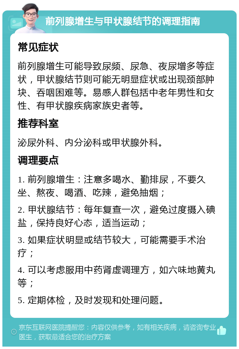 前列腺增生与甲状腺结节的调理指南 常见症状 前列腺增生可能导致尿频、尿急、夜尿增多等症状，甲状腺结节则可能无明显症状或出现颈部肿块、吞咽困难等。易感人群包括中老年男性和女性、有甲状腺疾病家族史者等。 推荐科室 泌尿外科、内分泌科或甲状腺外科。 调理要点 1. 前列腺增生：注意多喝水、勤排尿，不要久坐、熬夜、喝酒、吃辣，避免抽烟； 2. 甲状腺结节：每年复查一次，避免过度摄入碘盐，保持良好心态，适当运动； 3. 如果症状明显或结节较大，可能需要手术治疗； 4. 可以考虑服用中药肾虚调理方，如六味地黄丸等； 5. 定期体检，及时发现和处理问题。