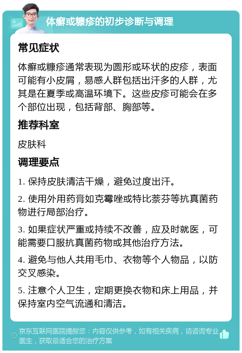 体癣或糠疹的初步诊断与调理 常见症状 体癣或糠疹通常表现为圆形或环状的皮疹，表面可能有小皮屑，易感人群包括出汗多的人群，尤其是在夏季或高温环境下。这些皮疹可能会在多个部位出现，包括背部、胸部等。 推荐科室 皮肤科 调理要点 1. 保持皮肤清洁干燥，避免过度出汗。 2. 使用外用药膏如克霉唑或特比萘芬等抗真菌药物进行局部治疗。 3. 如果症状严重或持续不改善，应及时就医，可能需要口服抗真菌药物或其他治疗方法。 4. 避免与他人共用毛巾、衣物等个人物品，以防交叉感染。 5. 注意个人卫生，定期更换衣物和床上用品，并保持室内空气流通和清洁。