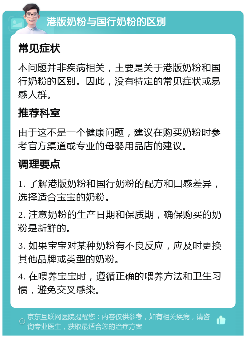 港版奶粉与国行奶粉的区别 常见症状 本问题并非疾病相关，主要是关于港版奶粉和国行奶粉的区别。因此，没有特定的常见症状或易感人群。 推荐科室 由于这不是一个健康问题，建议在购买奶粉时参考官方渠道或专业的母婴用品店的建议。 调理要点 1. 了解港版奶粉和国行奶粉的配方和口感差异，选择适合宝宝的奶粉。 2. 注意奶粉的生产日期和保质期，确保购买的奶粉是新鲜的。 3. 如果宝宝对某种奶粉有不良反应，应及时更换其他品牌或类型的奶粉。 4. 在喂养宝宝时，遵循正确的喂养方法和卫生习惯，避免交叉感染。