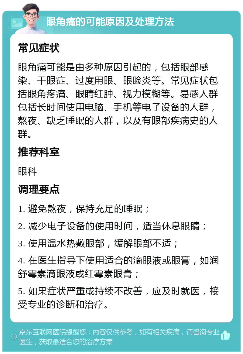 眼角痛的可能原因及处理方法 常见症状 眼角痛可能是由多种原因引起的，包括眼部感染、干眼症、过度用眼、眼睑炎等。常见症状包括眼角疼痛、眼睛红肿、视力模糊等。易感人群包括长时间使用电脑、手机等电子设备的人群，熬夜、缺乏睡眠的人群，以及有眼部疾病史的人群。 推荐科室 眼科 调理要点 1. 避免熬夜，保持充足的睡眠； 2. 减少电子设备的使用时间，适当休息眼睛； 3. 使用温水热敷眼部，缓解眼部不适； 4. 在医生指导下使用适合的滴眼液或眼膏，如润舒霉素滴眼液或红霉素眼膏； 5. 如果症状严重或持续不改善，应及时就医，接受专业的诊断和治疗。