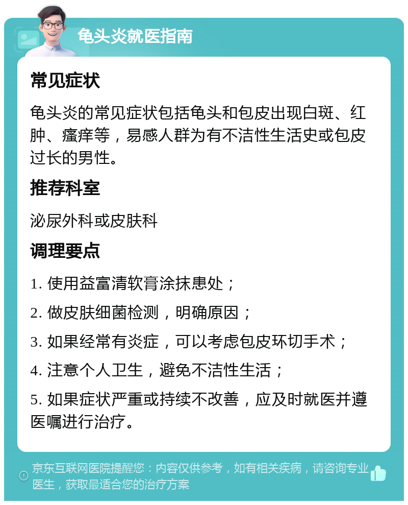 龟头炎就医指南 常见症状 龟头炎的常见症状包括龟头和包皮出现白斑、红肿、瘙痒等，易感人群为有不洁性生活史或包皮过长的男性。 推荐科室 泌尿外科或皮肤科 调理要点 1. 使用益富清软膏涂抹患处； 2. 做皮肤细菌检测，明确原因； 3. 如果经常有炎症，可以考虑包皮环切手术； 4. 注意个人卫生，避免不洁性生活； 5. 如果症状严重或持续不改善，应及时就医并遵医嘱进行治疗。