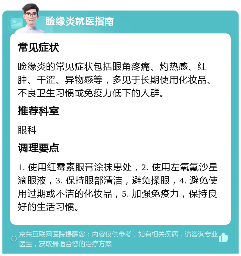 睑缘炎就医指南 常见症状 睑缘炎的常见症状包括眼角疼痛、灼热感、红肿、干涩、异物感等，多见于长期使用化妆品、不良卫生习惯或免疫力低下的人群。 推荐科室 眼科 调理要点 1. 使用红霉素眼膏涂抹患处，2. 使用左氧氟沙星滴眼液，3. 保持眼部清洁，避免揉眼，4. 避免使用过期或不洁的化妆品，5. 加强免疫力，保持良好的生活习惯。