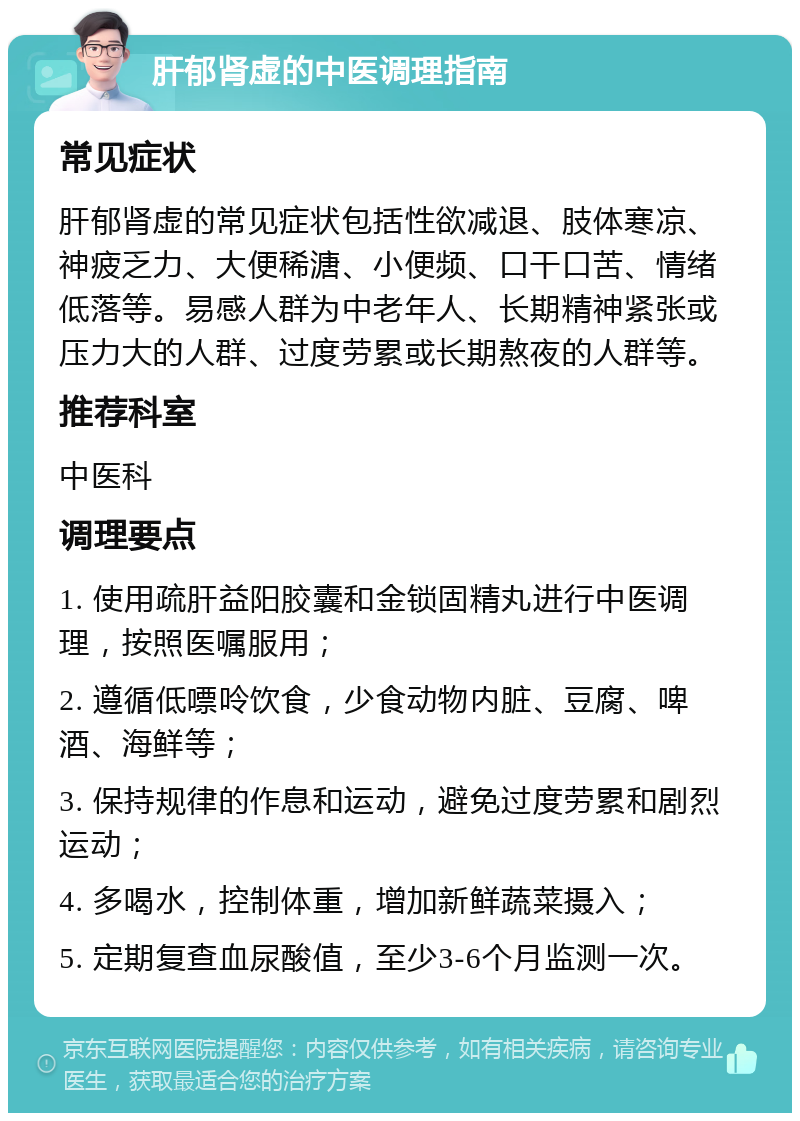 肝郁肾虚的中医调理指南 常见症状 肝郁肾虚的常见症状包括性欲减退、肢体寒凉、神疲乏力、大便稀溏、小便频、口干口苦、情绪低落等。易感人群为中老年人、长期精神紧张或压力大的人群、过度劳累或长期熬夜的人群等。 推荐科室 中医科 调理要点 1. 使用疏肝益阳胶囊和金锁固精丸进行中医调理，按照医嘱服用； 2. 遵循低嘌呤饮食，少食动物内脏、豆腐、啤酒、海鲜等； 3. 保持规律的作息和运动，避免过度劳累和剧烈运动； 4. 多喝水，控制体重，增加新鲜蔬菜摄入； 5. 定期复查血尿酸值，至少3-6个月监测一次。