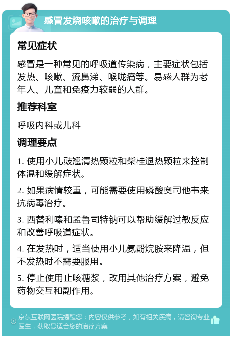 感冒发烧咳嗽的治疗与调理 常见症状 感冒是一种常见的呼吸道传染病，主要症状包括发热、咳嗽、流鼻涕、喉咙痛等。易感人群为老年人、儿童和免疫力较弱的人群。 推荐科室 呼吸内科或儿科 调理要点 1. 使用小儿豉翘清热颗粒和柴桂退热颗粒来控制体温和缓解症状。 2. 如果病情较重，可能需要使用磷酸奥司他韦来抗病毒治疗。 3. 西替利嗪和孟鲁司特钠可以帮助缓解过敏反应和改善呼吸道症状。 4. 在发热时，适当使用小儿氨酚烷胺来降温，但不发热时不需要服用。 5. 停止使用止咳糖浆，改用其他治疗方案，避免药物交互和副作用。