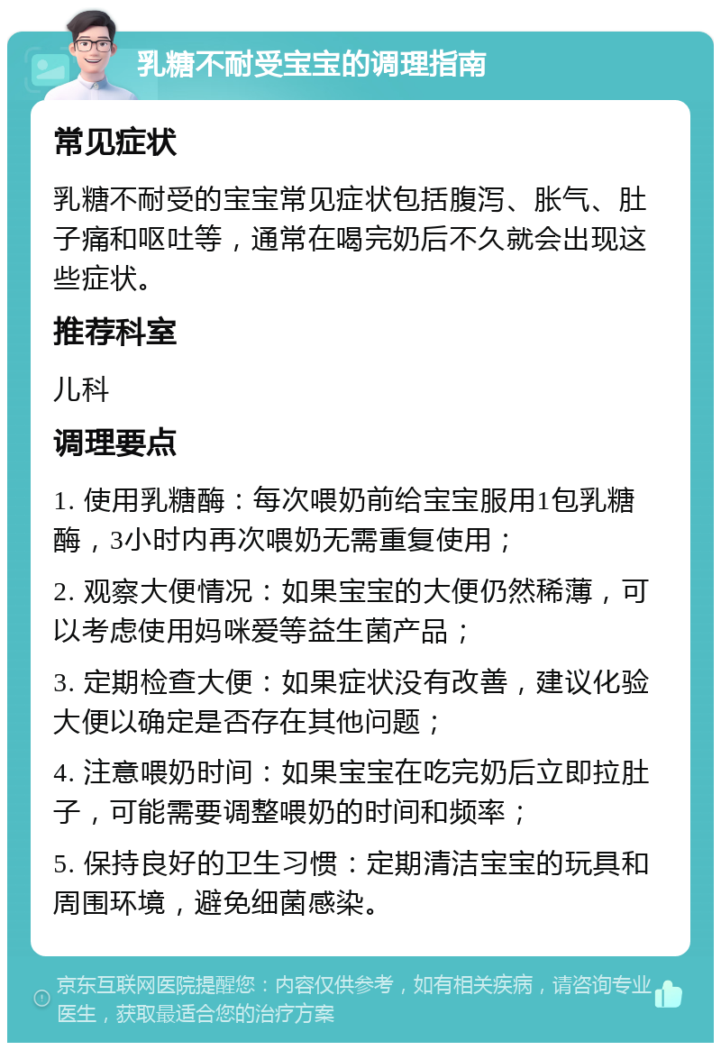 乳糖不耐受宝宝的调理指南 常见症状 乳糖不耐受的宝宝常见症状包括腹泻、胀气、肚子痛和呕吐等，通常在喝完奶后不久就会出现这些症状。 推荐科室 儿科 调理要点 1. 使用乳糖酶：每次喂奶前给宝宝服用1包乳糖酶，3小时内再次喂奶无需重复使用； 2. 观察大便情况：如果宝宝的大便仍然稀薄，可以考虑使用妈咪爱等益生菌产品； 3. 定期检查大便：如果症状没有改善，建议化验大便以确定是否存在其他问题； 4. 注意喂奶时间：如果宝宝在吃完奶后立即拉肚子，可能需要调整喂奶的时间和频率； 5. 保持良好的卫生习惯：定期清洁宝宝的玩具和周围环境，避免细菌感染。