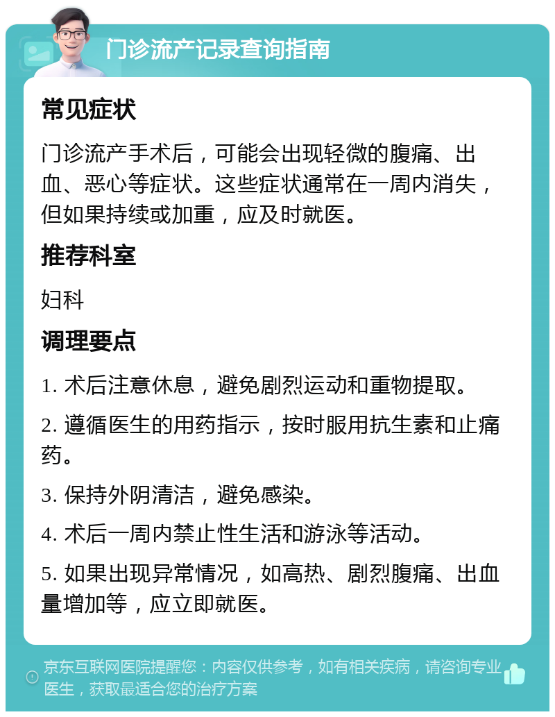 门诊流产记录查询指南 常见症状 门诊流产手术后，可能会出现轻微的腹痛、出血、恶心等症状。这些症状通常在一周内消失，但如果持续或加重，应及时就医。 推荐科室 妇科 调理要点 1. 术后注意休息，避免剧烈运动和重物提取。 2. 遵循医生的用药指示，按时服用抗生素和止痛药。 3. 保持外阴清洁，避免感染。 4. 术后一周内禁止性生活和游泳等活动。 5. 如果出现异常情况，如高热、剧烈腹痛、出血量增加等，应立即就医。