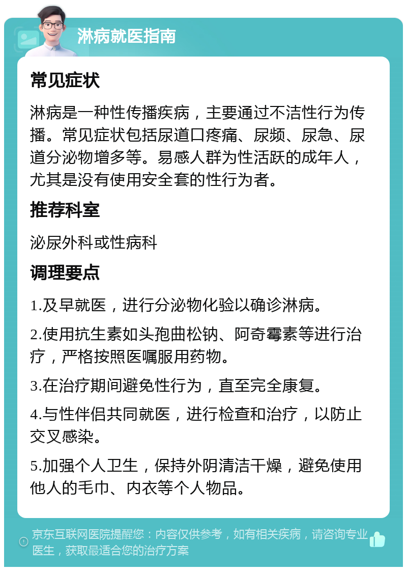 淋病就医指南 常见症状 淋病是一种性传播疾病，主要通过不洁性行为传播。常见症状包括尿道口疼痛、尿频、尿急、尿道分泌物增多等。易感人群为性活跃的成年人，尤其是没有使用安全套的性行为者。 推荐科室 泌尿外科或性病科 调理要点 1.及早就医，进行分泌物化验以确诊淋病。 2.使用抗生素如头孢曲松钠、阿奇霉素等进行治疗，严格按照医嘱服用药物。 3.在治疗期间避免性行为，直至完全康复。 4.与性伴侣共同就医，进行检查和治疗，以防止交叉感染。 5.加强个人卫生，保持外阴清洁干燥，避免使用他人的毛巾、内衣等个人物品。