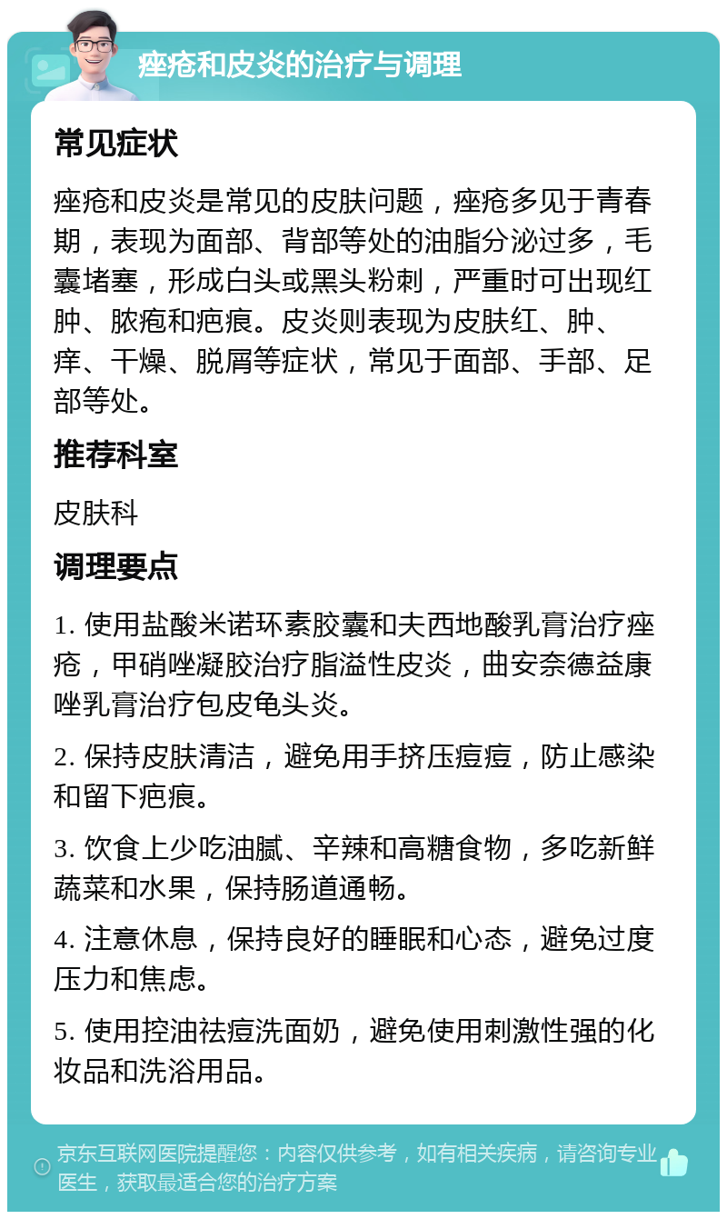 痤疮和皮炎的治疗与调理 常见症状 痤疮和皮炎是常见的皮肤问题，痤疮多见于青春期，表现为面部、背部等处的油脂分泌过多，毛囊堵塞，形成白头或黑头粉刺，严重时可出现红肿、脓疱和疤痕。皮炎则表现为皮肤红、肿、痒、干燥、脱屑等症状，常见于面部、手部、足部等处。 推荐科室 皮肤科 调理要点 1. 使用盐酸米诺环素胶囊和夫西地酸乳膏治疗痤疮，甲硝唑凝胶治疗脂溢性皮炎，曲安奈德益康唑乳膏治疗包皮龟头炎。 2. 保持皮肤清洁，避免用手挤压痘痘，防止感染和留下疤痕。 3. 饮食上少吃油腻、辛辣和高糖食物，多吃新鲜蔬菜和水果，保持肠道通畅。 4. 注意休息，保持良好的睡眠和心态，避免过度压力和焦虑。 5. 使用控油祛痘洗面奶，避免使用刺激性强的化妆品和洗浴用品。