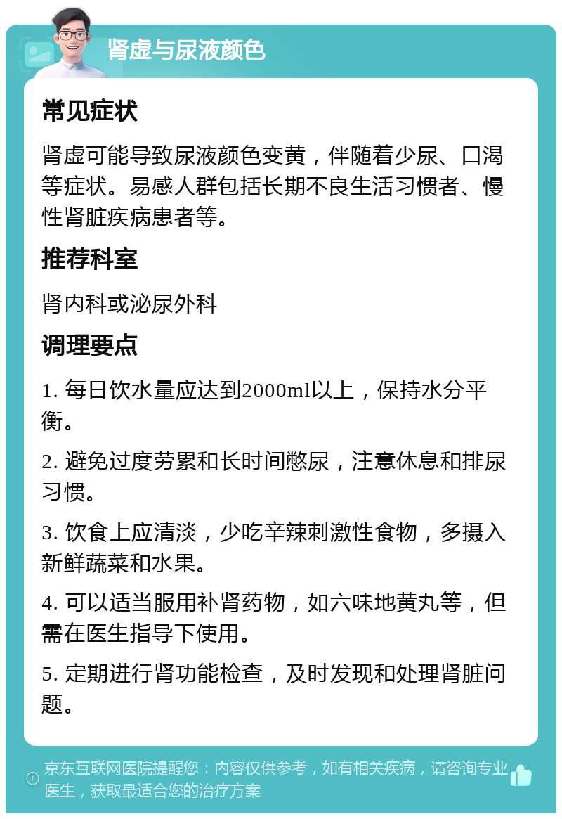 肾虚与尿液颜色 常见症状 肾虚可能导致尿液颜色变黄，伴随着少尿、口渴等症状。易感人群包括长期不良生活习惯者、慢性肾脏疾病患者等。 推荐科室 肾内科或泌尿外科 调理要点 1. 每日饮水量应达到2000ml以上，保持水分平衡。 2. 避免过度劳累和长时间憋尿，注意休息和排尿习惯。 3. 饮食上应清淡，少吃辛辣刺激性食物，多摄入新鲜蔬菜和水果。 4. 可以适当服用补肾药物，如六味地黄丸等，但需在医生指导下使用。 5. 定期进行肾功能检查，及时发现和处理肾脏问题。