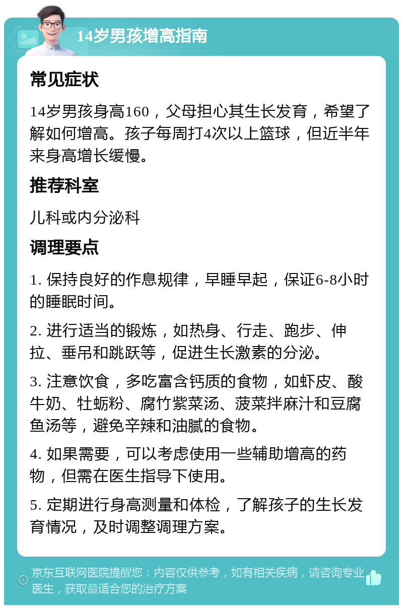 14岁男孩增高指南 常见症状 14岁男孩身高160，父母担心其生长发育，希望了解如何增高。孩子每周打4次以上篮球，但近半年来身高增长缓慢。 推荐科室 儿科或内分泌科 调理要点 1. 保持良好的作息规律，早睡早起，保证6-8小时的睡眠时间。 2. 进行适当的锻炼，如热身、行走、跑步、伸拉、垂吊和跳跃等，促进生长激素的分泌。 3. 注意饮食，多吃富含钙质的食物，如虾皮、酸牛奶、牡蛎粉、腐竹紫菜汤、菠菜拌麻汁和豆腐鱼汤等，避免辛辣和油腻的食物。 4. 如果需要，可以考虑使用一些辅助增高的药物，但需在医生指导下使用。 5. 定期进行身高测量和体检，了解孩子的生长发育情况，及时调整调理方案。