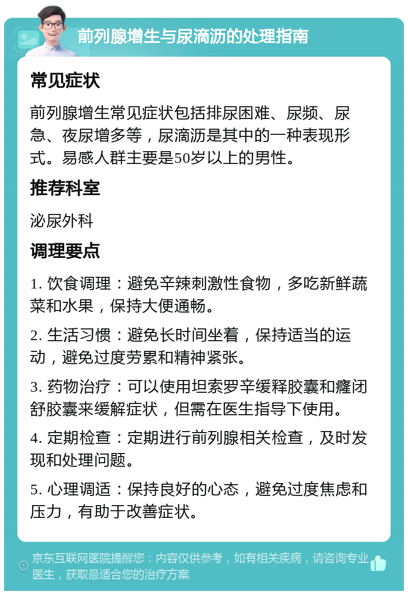 前列腺增生与尿滴沥的处理指南 常见症状 前列腺增生常见症状包括排尿困难、尿频、尿急、夜尿增多等，尿滴沥是其中的一种表现形式。易感人群主要是50岁以上的男性。 推荐科室 泌尿外科 调理要点 1. 饮食调理：避免辛辣刺激性食物，多吃新鲜蔬菜和水果，保持大便通畅。 2. 生活习惯：避免长时间坐着，保持适当的运动，避免过度劳累和精神紧张。 3. 药物治疗：可以使用坦索罗辛缓释胶囊和癃闭舒胶囊来缓解症状，但需在医生指导下使用。 4. 定期检查：定期进行前列腺相关检查，及时发现和处理问题。 5. 心理调适：保持良好的心态，避免过度焦虑和压力，有助于改善症状。