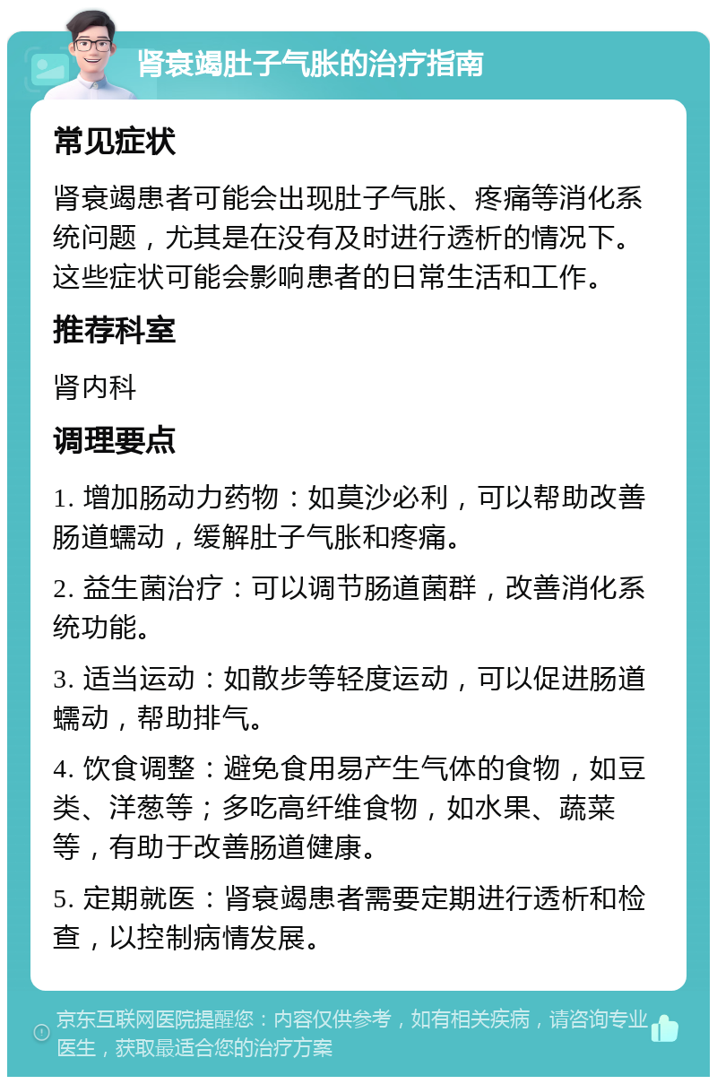 肾衰竭肚子气胀的治疗指南 常见症状 肾衰竭患者可能会出现肚子气胀、疼痛等消化系统问题，尤其是在没有及时进行透析的情况下。这些症状可能会影响患者的日常生活和工作。 推荐科室 肾内科 调理要点 1. 增加肠动力药物：如莫沙必利，可以帮助改善肠道蠕动，缓解肚子气胀和疼痛。 2. 益生菌治疗：可以调节肠道菌群，改善消化系统功能。 3. 适当运动：如散步等轻度运动，可以促进肠道蠕动，帮助排气。 4. 饮食调整：避免食用易产生气体的食物，如豆类、洋葱等；多吃高纤维食物，如水果、蔬菜等，有助于改善肠道健康。 5. 定期就医：肾衰竭患者需要定期进行透析和检查，以控制病情发展。