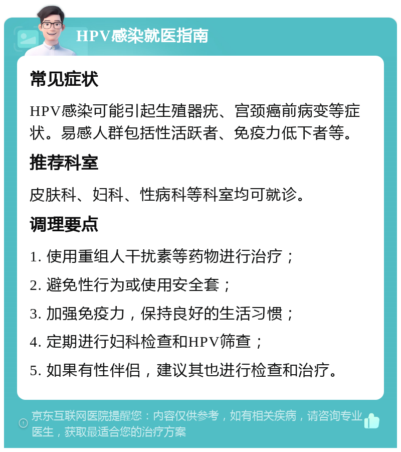 HPV感染就医指南 常见症状 HPV感染可能引起生殖器疣、宫颈癌前病变等症状。易感人群包括性活跃者、免疫力低下者等。 推荐科室 皮肤科、妇科、性病科等科室均可就诊。 调理要点 1. 使用重组人干扰素等药物进行治疗； 2. 避免性行为或使用安全套； 3. 加强免疫力，保持良好的生活习惯； 4. 定期进行妇科检查和HPV筛查； 5. 如果有性伴侣，建议其也进行检查和治疗。