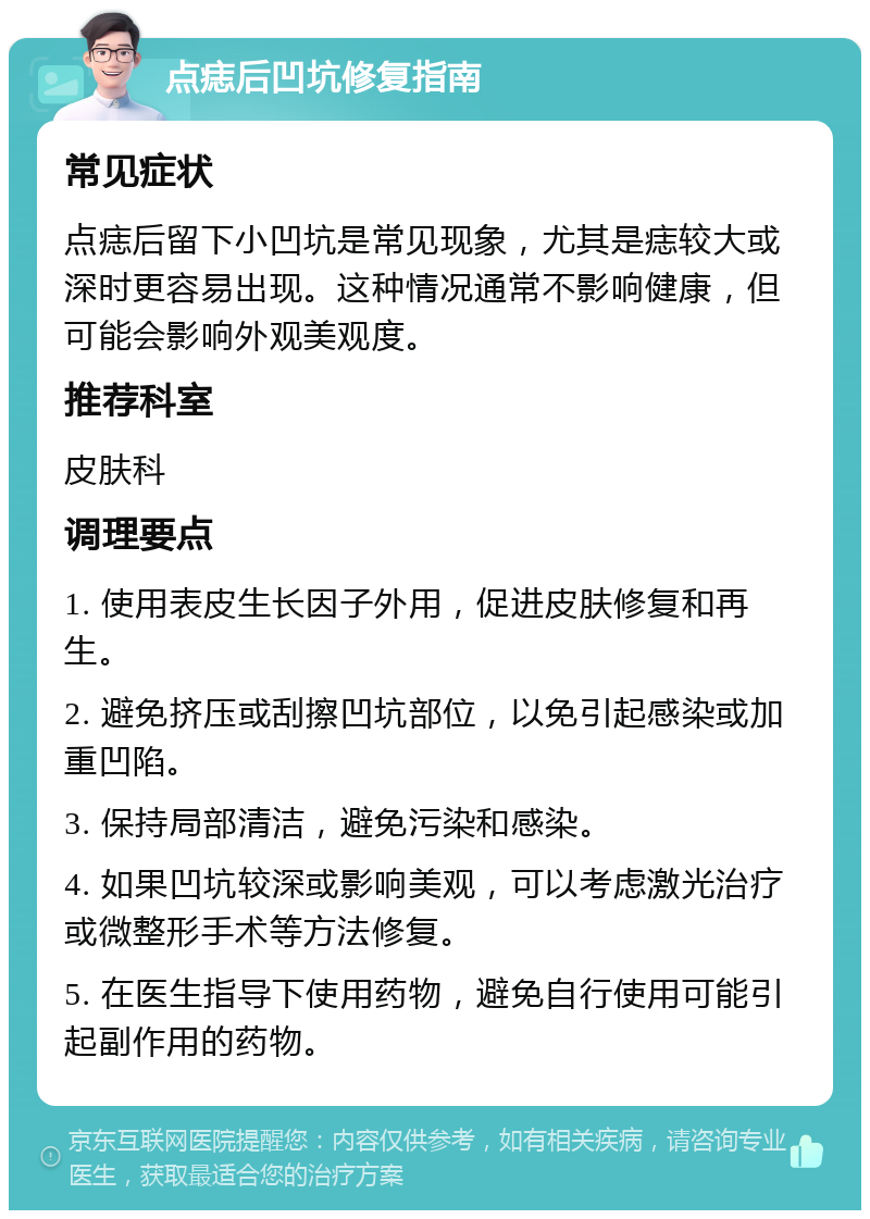 点痣后凹坑修复指南 常见症状 点痣后留下小凹坑是常见现象，尤其是痣较大或深时更容易出现。这种情况通常不影响健康，但可能会影响外观美观度。 推荐科室 皮肤科 调理要点 1. 使用表皮生长因子外用，促进皮肤修复和再生。 2. 避免挤压或刮擦凹坑部位，以免引起感染或加重凹陷。 3. 保持局部清洁，避免污染和感染。 4. 如果凹坑较深或影响美观，可以考虑激光治疗或微整形手术等方法修复。 5. 在医生指导下使用药物，避免自行使用可能引起副作用的药物。