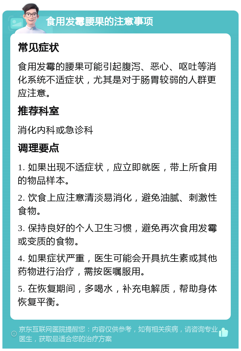 食用发霉腰果的注意事项 常见症状 食用发霉的腰果可能引起腹泻、恶心、呕吐等消化系统不适症状，尤其是对于肠胃较弱的人群更应注意。 推荐科室 消化内科或急诊科 调理要点 1. 如果出现不适症状，应立即就医，带上所食用的物品样本。 2. 饮食上应注意清淡易消化，避免油腻、刺激性食物。 3. 保持良好的个人卫生习惯，避免再次食用发霉或变质的食物。 4. 如果症状严重，医生可能会开具抗生素或其他药物进行治疗，需按医嘱服用。 5. 在恢复期间，多喝水，补充电解质，帮助身体恢复平衡。