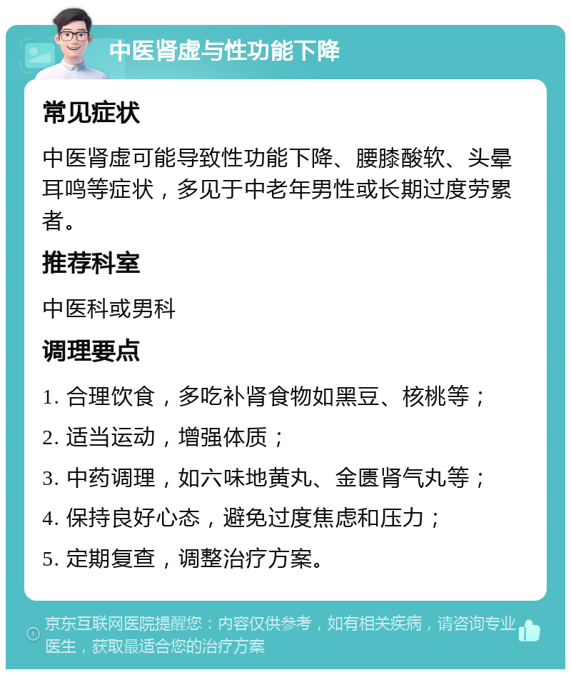 中医肾虚与性功能下降 常见症状 中医肾虚可能导致性功能下降、腰膝酸软、头晕耳鸣等症状，多见于中老年男性或长期过度劳累者。 推荐科室 中医科或男科 调理要点 1. 合理饮食，多吃补肾食物如黑豆、核桃等； 2. 适当运动，增强体质； 3. 中药调理，如六味地黄丸、金匮肾气丸等； 4. 保持良好心态，避免过度焦虑和压力； 5. 定期复查，调整治疗方案。