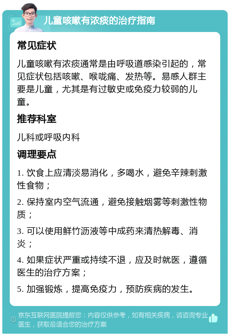 儿童咳嗽有浓痰的治疗指南 常见症状 儿童咳嗽有浓痰通常是由呼吸道感染引起的，常见症状包括咳嗽、喉咙痛、发热等。易感人群主要是儿童，尤其是有过敏史或免疫力较弱的儿童。 推荐科室 儿科或呼吸内科 调理要点 1. 饮食上应清淡易消化，多喝水，避免辛辣刺激性食物； 2. 保持室内空气流通，避免接触烟雾等刺激性物质； 3. 可以使用鲜竹沥液等中成药来清热解毒、消炎； 4. 如果症状严重或持续不退，应及时就医，遵循医生的治疗方案； 5. 加强锻炼，提高免疫力，预防疾病的发生。