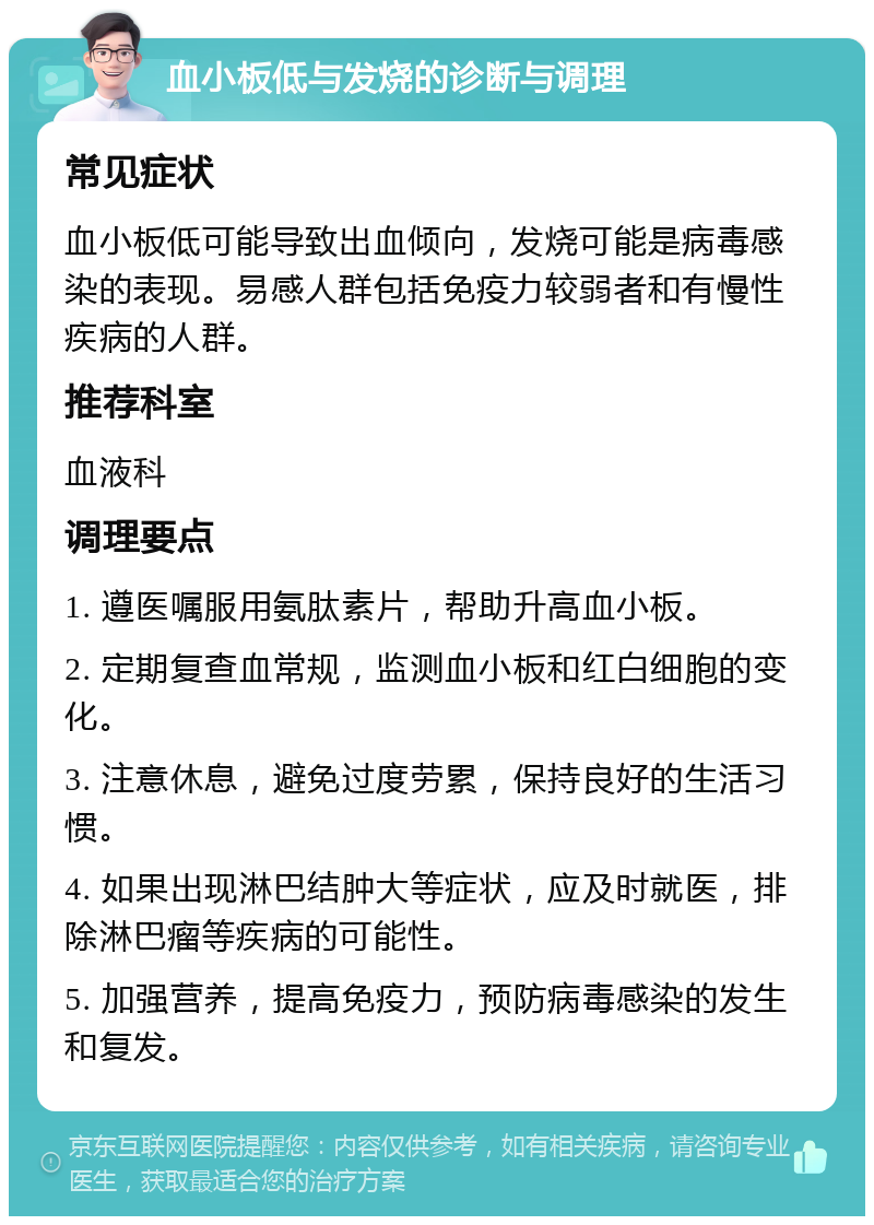 血小板低与发烧的诊断与调理 常见症状 血小板低可能导致出血倾向，发烧可能是病毒感染的表现。易感人群包括免疫力较弱者和有慢性疾病的人群。 推荐科室 血液科 调理要点 1. 遵医嘱服用氨肽素片，帮助升高血小板。 2. 定期复查血常规，监测血小板和红白细胞的变化。 3. 注意休息，避免过度劳累，保持良好的生活习惯。 4. 如果出现淋巴结肿大等症状，应及时就医，排除淋巴瘤等疾病的可能性。 5. 加强营养，提高免疫力，预防病毒感染的发生和复发。