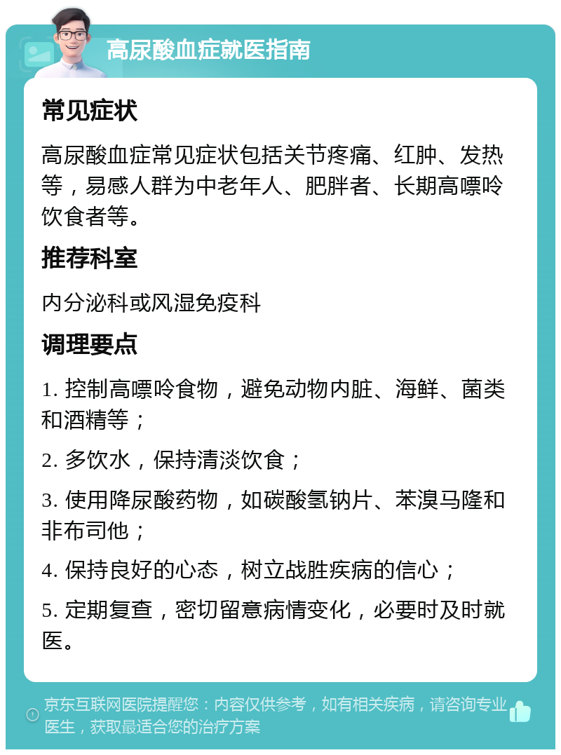 高尿酸血症就医指南 常见症状 高尿酸血症常见症状包括关节疼痛、红肿、发热等，易感人群为中老年人、肥胖者、长期高嘌呤饮食者等。 推荐科室 内分泌科或风湿免疫科 调理要点 1. 控制高嘌呤食物，避免动物内脏、海鲜、菌类和酒精等； 2. 多饮水，保持清淡饮食； 3. 使用降尿酸药物，如碳酸氢钠片、苯溴马隆和非布司他； 4. 保持良好的心态，树立战胜疾病的信心； 5. 定期复查，密切留意病情变化，必要时及时就医。